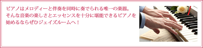 ピアノはメロディーと伴奏を同時に奏でられる唯一の楽器。そんな音楽の楽しさとエッセンスを十分に堪能できるピアノを始めるならぜひジェイズルームへ！