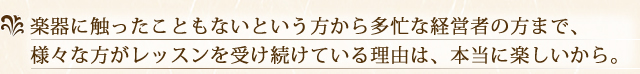 楽器に触ったこともないという方から多忙な経営者の方まで、様々な方がレッスンを受け続けている理由は、本当に楽しいから。